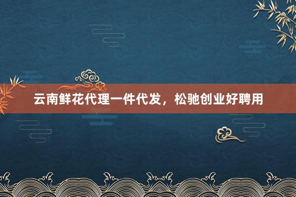 云南鲜花代理一件代发，松驰创业好聘用